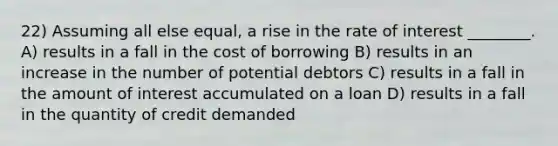 22) Assuming all else equal, a rise in the rate of interest ________. A) results in a fall in the cost of borrowing B) results in an increase in the number of potential debtors C) results in a fall in the amount of interest accumulated on a loan D) results in a fall in the quantity of credit demanded