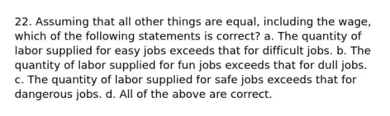 22. Assuming that all other things are equal, including the wage, which of the following statements is correct? a. The quantity of labor supplied for easy jobs exceeds that for difficult jobs. b. The quantity of labor supplied for fun jobs exceeds that for dull jobs. c. The quantity of labor supplied for safe jobs exceeds that for dangerous jobs. d. All of the above are correct.