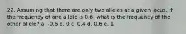 22. Assuming that there are only two alleles at a given locus, if the frequency of one allele is 0.6, what is the frequency of the other allele? a. -0.6 b. 0 c. 0.4 d. 0.6 e. 1