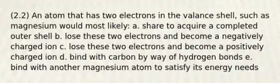 (2.2) An atom that has two electrons in the valance shell, such as magnesium would most likely: a. share to acquire a completed outer shell b. lose these two electrons and become a negatively charged ion c. lose these two electrons and become a positively charged ion d. bind with carbon by way of hydrogen bonds e. bind with another magnesium atom to satisfy its energy needs