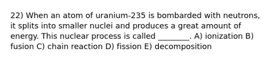 22) When an atom of uranium-235 is bombarded with neutrons, it splits into smaller nuclei and produces a great amount of energy. This nuclear process is called ________. A) ionization B) fusion C) chain reaction D) fission E) decomposition