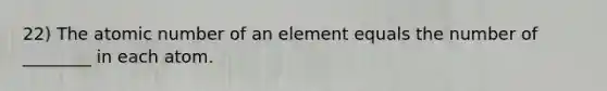 22) The atomic number of an element equals the number of ________ in each atom.