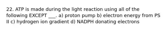 22. ATP is made during the light reaction using all of the following EXCEPT ___. a) proton pump b) electron energy from PS II c) hydrogen ion gradient d) NADPH donating electrons