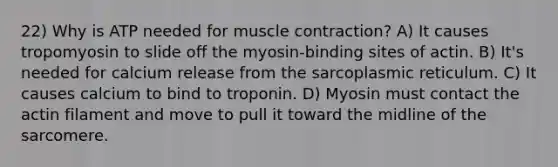 22) Why is ATP needed for <a href='https://www.questionai.com/knowledge/k0LBwLeEer-muscle-contraction' class='anchor-knowledge'>muscle contraction</a>? A) It causes tropomyosin to slide off the myosin-binding sites of actin. B) It's needed for calcium release from the sarcoplasmic reticulum. C) It causes calcium to bind to troponin. D) Myosin must contact the actin filament and move to pull it toward the midline of the sarcomere.