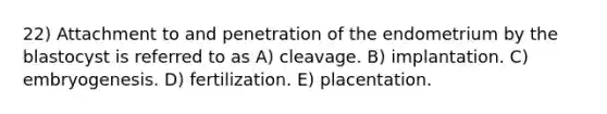 22) Attachment to and penetration of the endometrium by the blastocyst is referred to as A) cleavage. B) implantation. C) embryogenesis. D) fertilization. E) placentation.