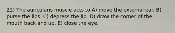 22) The auricularis muscle acts to A) move the external ear. B) purse the lips. C) depress the lip. D) draw the corner of <a href='https://www.questionai.com/knowledge/krBoWYDU6j-the-mouth' class='anchor-knowledge'>the mouth</a> back and up. E) close the eye.