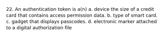 22. An authentication token is a(n) a. device the size of a credit card that contains access permission data. b. type of smart card. c. gadget that displays passcodes. d. electronic marker attached to a digital authorization file