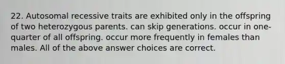 22. Autosomal recessive traits are exhibited only in the offspring of two heterozygous parents. can skip generations. occur in one-quarter of all offspring. occur more frequently in females than males. All of the above answer choices are correct.