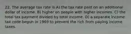 22. The average tax rate is A) the tax rate paid on an additional dollar of income. B) higher on people with higher incomes. C) the total tax payment divided by total income. D) a separate income tax code begun in 1969 to prevent the rich from paying income taxes.