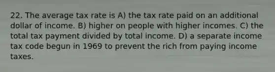 22. The average tax rate is A) the tax rate paid on an additional dollar of income. B) higher on people with higher incomes. C) the total tax payment divided by total income. D) a separate income tax code begun in 1969 to prevent the rich from paying income taxes.