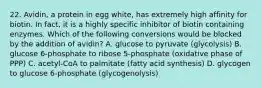 22. Avidin, a protein in egg white, has extremely high affinity for biotin. In fact, it is a highly specific inhibitor of biotin containing enzymes. Which of the following conversions would be blocked by the addition of avidin? A. glucose to pyruvate (glycolysis) B. glucose 6-phosphate to ribose 5-phosphate (oxidative phase of PPP) C. acetyl-CoA to palmitate (fatty acid synthesis) D. glycogen to glucose 6-phosphate (glycogenolysis)