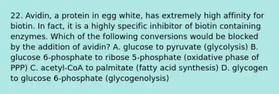 22. Avidin, a protein in egg white, has extremely high affinity for biotin. In fact, it is a highly specific inhibitor of biotin containing enzymes. Which of the following conversions would be blocked by the addition of avidin? A. glucose to pyruvate (glycolysis) B. glucose 6-phosphate to ribose 5-phosphate (oxidative phase of PPP) C. acetyl-CoA to palmitate (fatty acid synthesis) D. glycogen to glucose 6-phosphate (glycogenolysis)