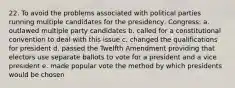 22. To avoid the problems associated with political parties running multiple candidates for the presidency, Congress: a. outlawed multiple party candidates b. called for a constitutional convention to deal with this issue c. changed the qualifications for president d. passed the Twelfth Amendment providing that electors use separate ballots to vote for a president and a vice president e. made popular vote the method by which presidents would be chosen