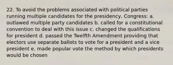 22. To avoid the problems associated with political parties running multiple candidates for the presidency, Congress: a. outlawed multiple party candidates b. called for a constitutional convention to deal with this issue c. changed the qualifications for president d. passed the Twelfth Amendment providing that electors use separate ballots to vote for a president and a vice president e. made popular vote the method by which presidents would be chosen