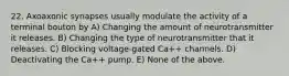 22. Axoaxonic synapses usually modulate the activity of a terminal bouton by A) Changing the amount of neurotransmitter it releases. B) Changing the type of neurotransmitter that it releases. C) Blocking voltage-gated Ca++ channels. D) Deactivating the Ca++ pump. E) None of the above.