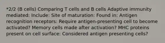 *2/2 (B cells) Comparing T cells and B cells Adaptive immunity mediated: Include: Site of maturation: Found in: Antigen recognition receptors: Require antigen-presenting cell to become activated? Memory cells made after activation? MHC proteins present on cell surface: Considered antigen presenting cells?