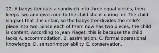 22. A babysitter cuts a sandwich into three equal pieces, then keeps two and gives one to the child she is caring for. The child is upset that it is unfair, so the babysitter divides the child's piece into two. Since each of them now has two pieces, the child is content. According to Jean Piaget, this is because the child lacks A. accommodation. B. assimilation. C. formal operational knowledge. D. sensorimotor ability. E. conservation.