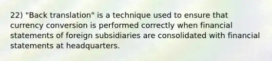 22) "Back translation" is a technique used to ensure that currency conversion is performed correctly when financial statements of foreign subsidiaries are consolidated with financial statements at headquarters.