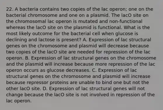 22. A bacteria contains two copies of the lac operon; one on the bacterial chromosome and one on a plasmid. The lacO site on the chromosomal lac operon is mutated and non-functional whereas the lacO site on the plasmid is functional. What is the most likely outcome for the bacterial cell when glucose is declining and lactose is present? A. Expression of lac structural genes on the chromosome and plasmid will decrease because two copies of the lacO site are needed for repression of the lac operon. B. Expression of lac structural genes on the chromosome and the plasmid will increase because more repression of the lac operon occurs as glucose decreases. C. Expression of lac structural genes on the chromosome and plasmid will increase because repressor proteins are unable to bind one but not the other lacO site. D. Expression of lac structural genes will not change because the lacO site is not involved in repression of the lac operon.