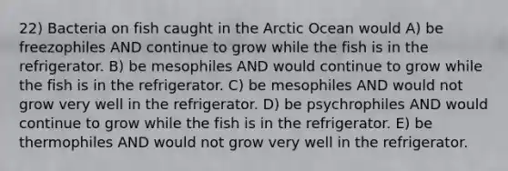 22) Bacteria on fish caught in the Arctic Ocean would A) be freezophiles AND continue to grow while the fish is in the refrigerator. B) be mesophiles AND would continue to grow while the fish is in the refrigerator. C) be mesophiles AND would not grow very well in the refrigerator. D) be psychrophiles AND would continue to grow while the fish is in the refrigerator. E) be thermophiles AND would not grow very well in the refrigerator.