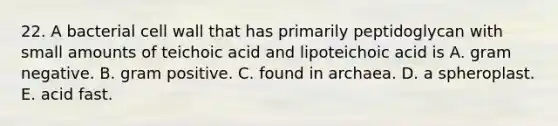 22. A bacterial cell wall that has primarily peptidoglycan with small amounts of teichoic acid and lipoteichoic acid is A. gram negative. B. gram positive. C. found in archaea. D. a spheroplast. E. acid fast.