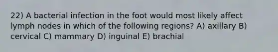 22) A bacterial infection in the foot would most likely affect lymph nodes in which of the following regions? A) axillary B) cervical C) mammary D) inguinal E) brachial