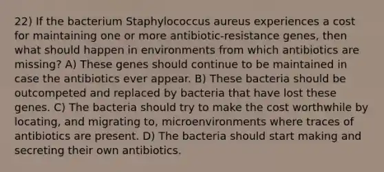 22) If the bacterium Staphylococcus aureus experiences a cost for maintaining one or more antibiotic-resistance genes, then what should happen in environments from which antibiotics are missing? A) These genes should continue to be maintained in case the antibiotics ever appear. B) These bacteria should be outcompeted and replaced by bacteria that have lost these genes. C) The bacteria should try to make the cost worthwhile by locating, and migrating to, microenvironments where traces of antibiotics are present. D) The bacteria should start making and secreting their own antibiotics.