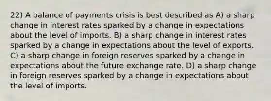 22) A balance of payments crisis is best described as A) a sharp change in interest rates sparked by a change in expectations about the level of imports. B) a sharp change in interest rates sparked by a change in expectations about the level of exports. C) a sharp change in foreign reserves sparked by a change in expectations about the future exchange rate. D) a sharp change in foreign reserves sparked by a change in expectations about the level of imports.