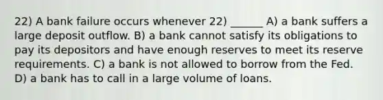 22) A bank failure occurs whenever 22) ______ A) a bank suffers a large deposit outflow. B) a bank cannot satisfy its obligations to pay its depositors and have enough reserves to meet its reserve requirements. C) a bank is not allowed to borrow from the Fed. D) a bank has to call in a large volume of loans.