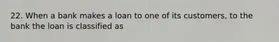 22. When a bank makes a loan to one of its customers, to the bank the loan is classified as