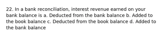 22. In a bank reconciliation, interest revenue earned on your bank balance is a. Deducted from the bank balance b. Added to the book balance c. Deducted from the book balance d. Added to the bank balance