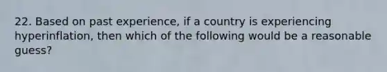 22. Based on past experience, if a country is experiencing hyperinflation, then which of the following would be a reasonable guess?