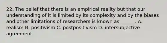 22. The belief that there is an empirical reality but that our understanding of it is limited by its complexity and by the biases and other limitations of researchers is known as ______. A. realism B. positivism C. postpositivism D. intersubjective agreement