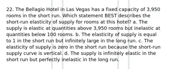 22. The Bellagio Hotel in Las Vegas has a fixed capacity of 3,950 rooms in the short run. Which statement BEST describes the short-run elasticity of supply for rooms at this hotel? a. The supply is elastic at quantities above 3,950 rooms but inelastic at quantities below 100 rooms. b. The elasticity of supply is equal to 1 in the short run but infinitely large in the long run. c. The elasticity of supply is zero in the short run because the short-run supply curve is vertical. d. The supply is infinitely elastic in the short run but perfectly inelastic in the long run.