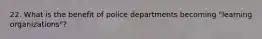 22. What is the benefit of police departments becoming "learning organizations"?