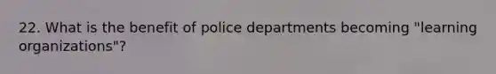 22. What is the benefit of police departments becoming "learning organizations"?