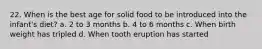 22. When is the best age for solid food to be introduced into the infant's diet? a. 2 to 3 months b. 4 to 6 months c. When birth weight has tripled d. When tooth eruption has started