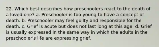 22. Which best describes how preschoolers react to the death of a loved one? a. Preschooler is too young to have a concept of death. b. Preschooler may feel guilty and responsible for the death. c. Grief is acute but does not last long at this age. d. Grief is usually expressed in the same way in which the adults in the preschooler's life are expressing grief.