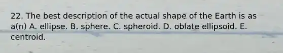 22. The best description of the actual shape of the Earth is as a(n) A. ellipse. B. sphere. C. spheroid. D. oblate ellipsoid. E. centroid.