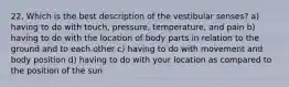 22. Which is the best description of the vestibular senses? a) having to do with touch, pressure, temperature, and pain b) having to do with the location of body parts in relation to the ground and to each other c) having to do with movement and body position d) having to do with your location as compared to the position of the sun