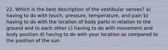 22. Which is the best description of the vestibular senses? a) having to do with touch, pressure, temperature, and pain b) having to do with the location of body parts in relation to the ground and to each other c) having to do with movement and body position d) having to do with your location as compared to the position of the sun