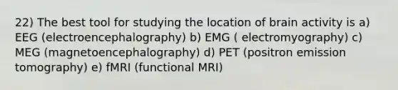 22) The best tool for studying the location of brain activity is a) EEG (electroencephalography) b) EMG ( electromyography) c) MEG (magnetoencephalography) d) PET (positron emission tomography) e) fMRI (functional MRI)