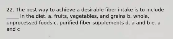 22. The best way to achieve a desirable fiber intake is to include _____ in the diet. a. fruits, vegetables, and grains b. whole, unprocessed foods c. purified fiber supplements d. a and b e. a and c