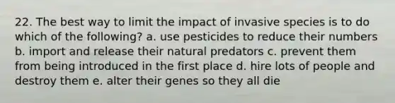 22. The best way to limit the impact of invasive species is to do which of the following? a. use pesticides to reduce their numbers b. import and release their natural predators c. prevent them from being introduced in the first place d. hire lots of people and destroy them e. alter their genes so they all die