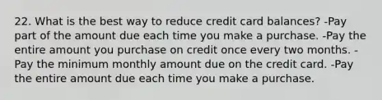 22. What is the best way to reduce credit card balances? -Pay part of the amount due each time you make a purchase. -Pay the entire amount you purchase on credit once every two months. -Pay the minimum monthly amount due on the credit card. -Pay the entire amount due each time you make a purchase.