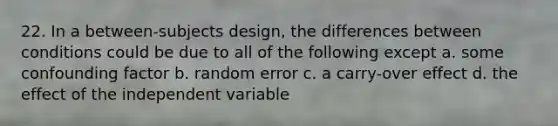 22. In a between-subjects design, the differences between conditions could be due to all of the following except a. some confounding factor b. random error c. a carry-over effect d. the effect of the independent variable