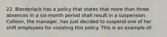 22. Bierderlack has a policy that states that more than three absences in a six-month period shall result in a suspension. Colleen, the manager, has just decided to suspend one of her shift employees for violating this policy. This is an example of: