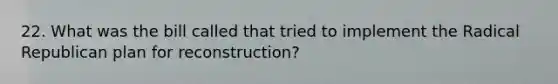 22. What was the bill called that tried to implement the Radical Republican plan for reconstruction?