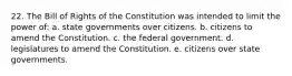 22. The Bill of Rights of the Constitution was intended to limit the power of: a. state governments over citizens. b. citizens to amend the Constitution. c. the federal government. d. legislatures to amend the Constitution. e. citizens over state governments.