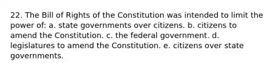 22. The Bill of Rights of the Constitution was intended to limit the power of: a. state governments over citizens. b. citizens to amend the Constitution. c. the federal government. d. legislatures to amend the Constitution. e. citizens over state governments.